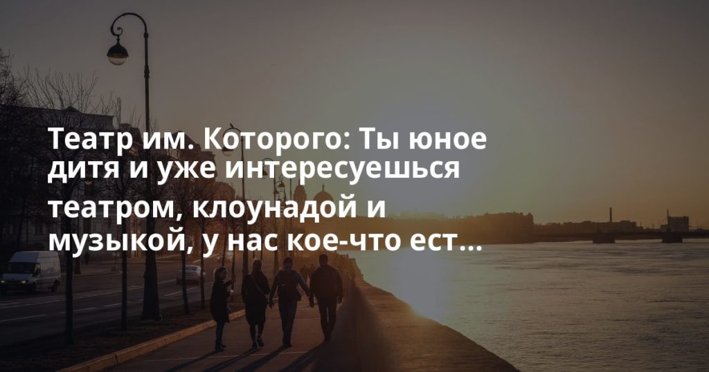 Театр им. Которого: Ты юное дитя и уже интересуешься театром, клоунадой и музыкой, у нас кое-что ест... Театр им. Которого: Ты юное дитя и уже интересуешься театром, клоунадой и музыкой, у нас кое-что ест...